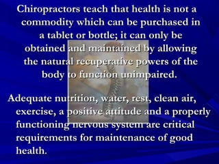 Chiropractors teach that health is not a
commodity which can be purchased in
a tablet or bottle; it can only be
obtained and maintained by allowing
the natural recuperative powers of the
body to function unimpaired.
Adequate nutrition, water, rest, clean air,
exercise, a positive attitude and a properly
functioning nervous system are critical
requirements for maintenance of good
health.

 