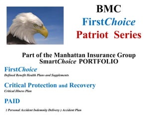 BMC
FirstChoice
Patriot Series
Part of the Manhattan Insurance Group
SmartChoice PORTFOLIO
FirstChoice
Defined Benefit Health Plans and Supplements
Critical Protection and Recovery
Critical Illness Plan
PAID
( Personal Accident Indemnity Delivery ) Accident Plan
 