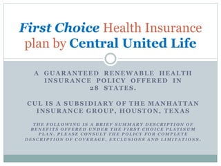 First Choice Health Insurance
 plan by Central United Life

  A GUARANTEED RENEWABLE HEALTH
    INSURANCE POLICY OFFERED IN
             28 STATES.

 CUL IS A SUBSIDIARY OF THE MANHATTAN
   INSURANCE GROUP, HOUSTON, TEXAS

  THE FOLLOWING IS A BRIEF SUMMARY DESCRIPTION OF
 BENEFITS OFFERED UNDER THE FIRST CHOICE PLATINUM
    PLAN. PLEASE CONSULT THE POLICY FOR COMPLETE
DESCRIPTION OF COVERAGE, EXCLUSIONS AND LIMITATIONS.
 