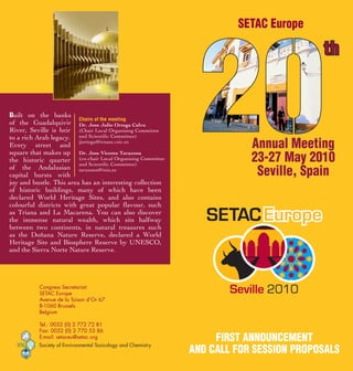 SETAC Europe

                                                                                        th


Built on the banks
                         Chairs of the meeting
of the Guadalquivir Dr. Jose Julio Ortega Calvo
River, Seville is heir (Chair Local Organising Committee
to a rich Arab legacy. and Scientific Committee)
Every street and
                         jjortega@irnase.csic.es
                                                                          Annual Meeting
                                                                          23-27 May 2010
square that makes up Dr. Jose Vicente Tarazona
the historic quarter (co-chair Local Organising Committee
                         and Scientific Committee)
of the Andalusian tarazona@inia.es
capital bursts with                                                        Seville, Spain
joy and bustle. This area has an interesting collection
of historic buildings, many of which have been
declared World Heritage Sites, and also contains
colourful districts with great popular flavour, such
as Triana and La Macarena. You can also discover
the immense natural wealth, which sits halfway
between two continents, in natural treasures such
as the Doñana Nature Reserve, declared a World
Heritage Site and Biosphere Reserve by UNESCO,
and the Sierra Norte Nature Reserve.




           Congress Secretariat:
           SETAC Europe
           Avenue de la Toison d’Or 67
           B-1060 Brussels
           Belgium

           Tel.: 0032 (0) 2 772 72 81
           Fax: 0032 (0) 2 770 53 86
           E-mail: setaceu@setac.org                               FirST AnnounCEMEnT
          Society of Environmental Toxicology and Chemistry
                                                              And CAll For SESSion propoSAlS
 