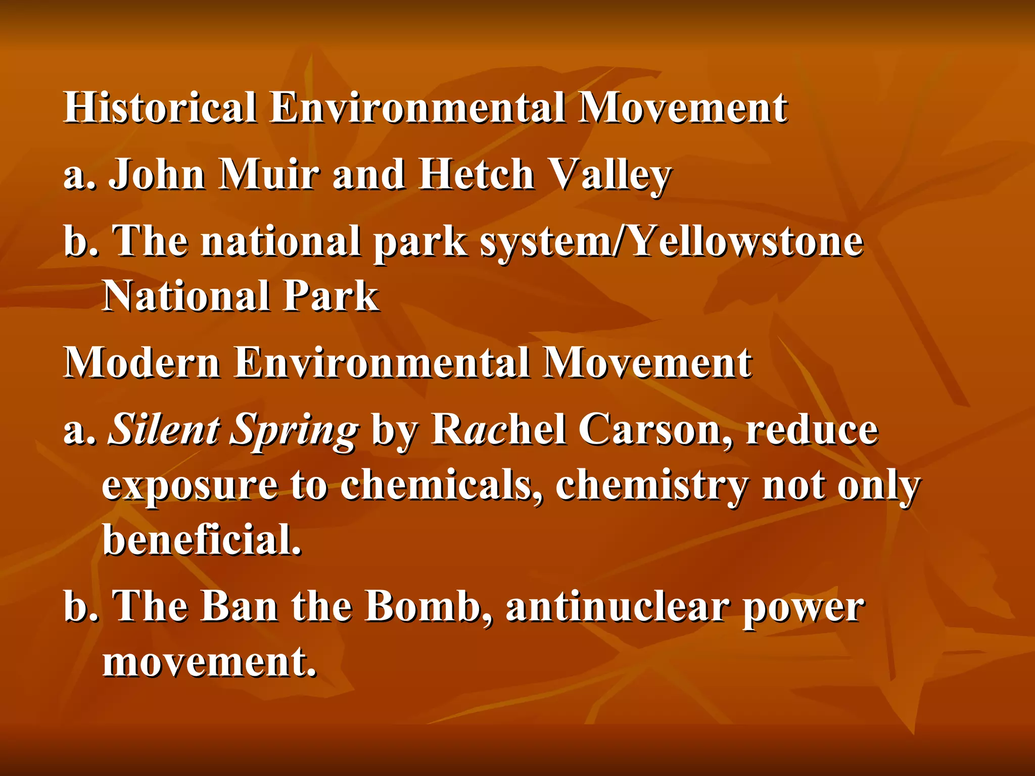 Historical Environmental Movement a. John Muir and Hetch Valley b. The national park system/Yellowstone National Park Modern Environmental Movement a.  Silent Spring  by R ac hel Carson, reduce exposure to chemicals, chemistry not only  beneficial. b. The Ban the Bomb, antinuclear power movement. 