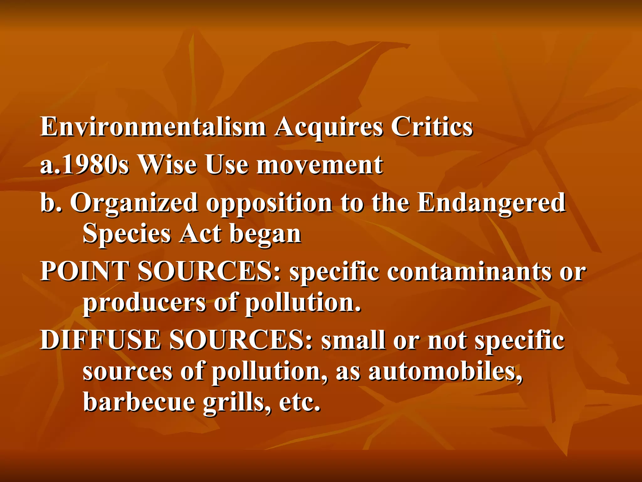 Environmentalism Acquires Critics a.1980s Wise Use movement b. Organized opposition to the Endangered Species Act began POINT SOURCES: specific contaminants or producers of pollution. DIFFUSE SOURCES: small or not specific sources of pollution, as automobiles, barbecue grills, etc. 