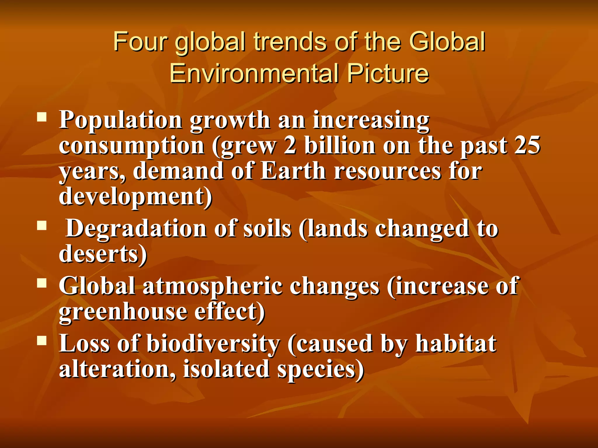 Four global trends of the Global Environmental Picture Population growth an increasing consumption (grew 2 billion on the past 25 years, demand of Earth resources for development) Degradation of soils (lands changed to deserts) Global atmospheric changes (increase of greenhouse effect) Loss of biodiversity (caused by habitat alteration, isolated species) 
