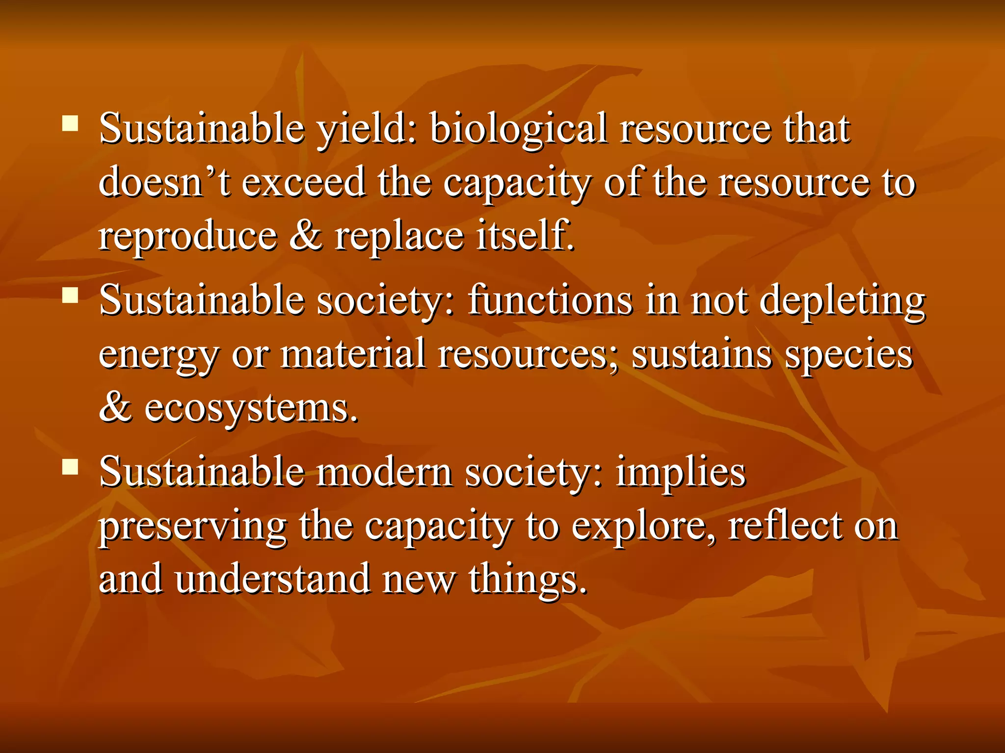 Sustainable yield: biological resource that doesn’t exceed the capacity of the resource to reproduce & replace itself. Sustainable society: functions in not depleting energy or material resources; sustains species & ecosystems. Sustainable modern society: implies preserving the capacity to explore, reflect on and understand new things. 