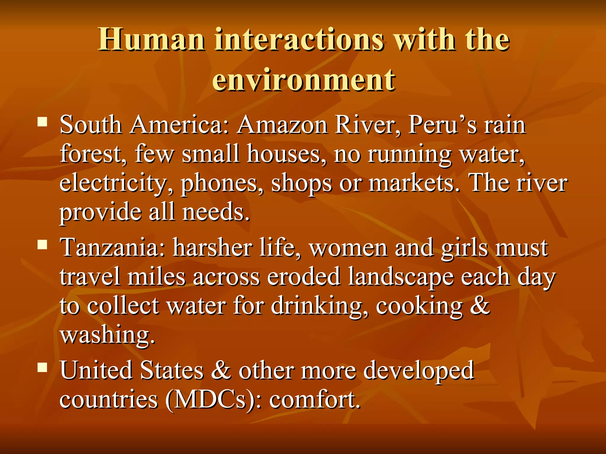 Human interactions with the environment South America: Amazon River, Peru’s rain forest, few small houses, no running water, electricity, phones, shops or markets. The river provide all needs. Tanzania: harsher life, women and girls must travel miles across eroded landscape each day to collect water for drinking, cooking & washing. United States & other more developed countries (MDCs): comfort. 