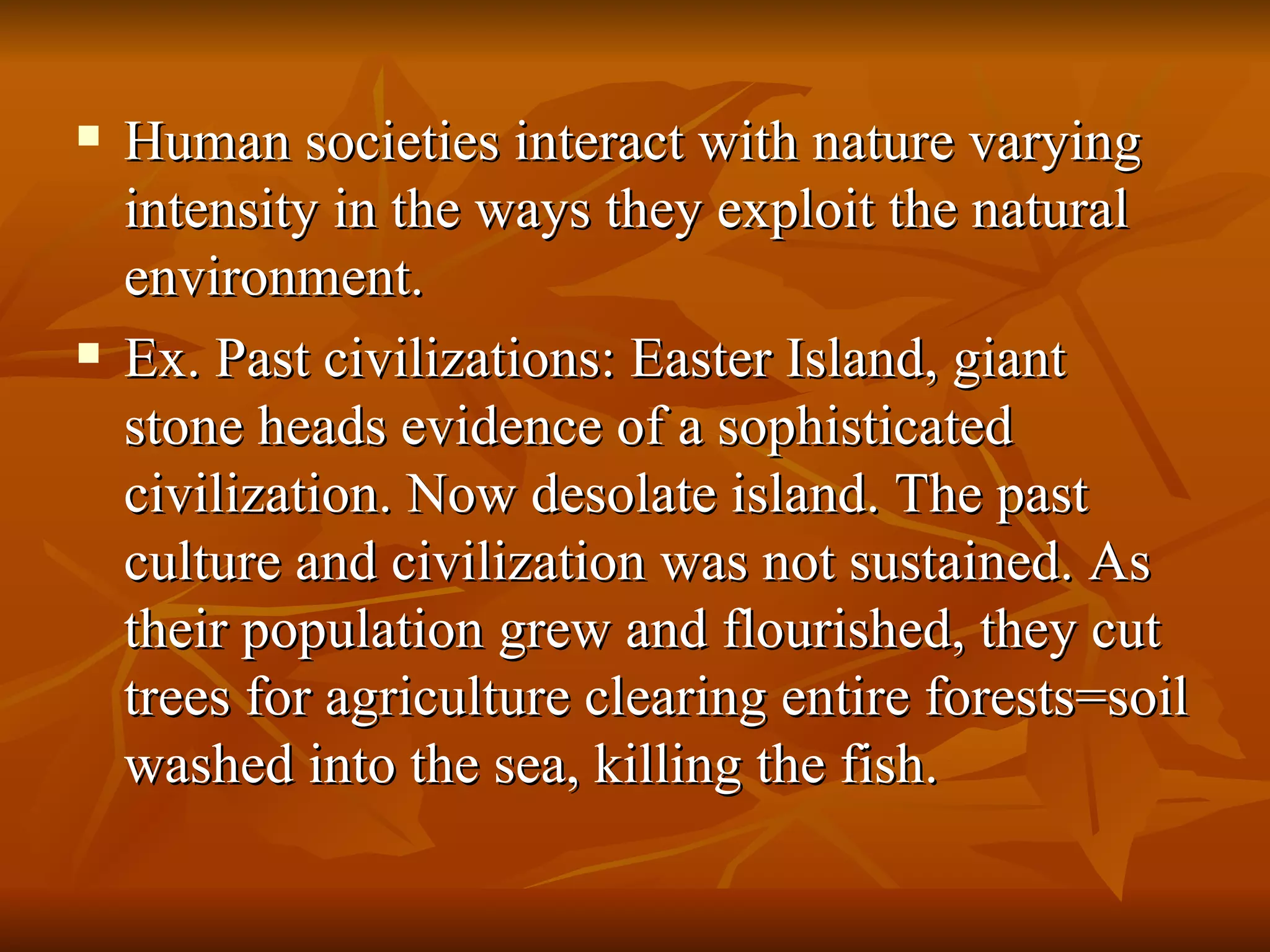 Human societies interact with nature varying intensity in the ways they exploit the natural environment. Ex. Past civilizations: Easter Island, giant stone heads evidence of a sophisticated civilization. Now desolate island. The past culture and civilization was not sustained. As their population grew and flourished, they cut trees for agriculture clearing entire forests=soil washed into the sea, killing the fish. 