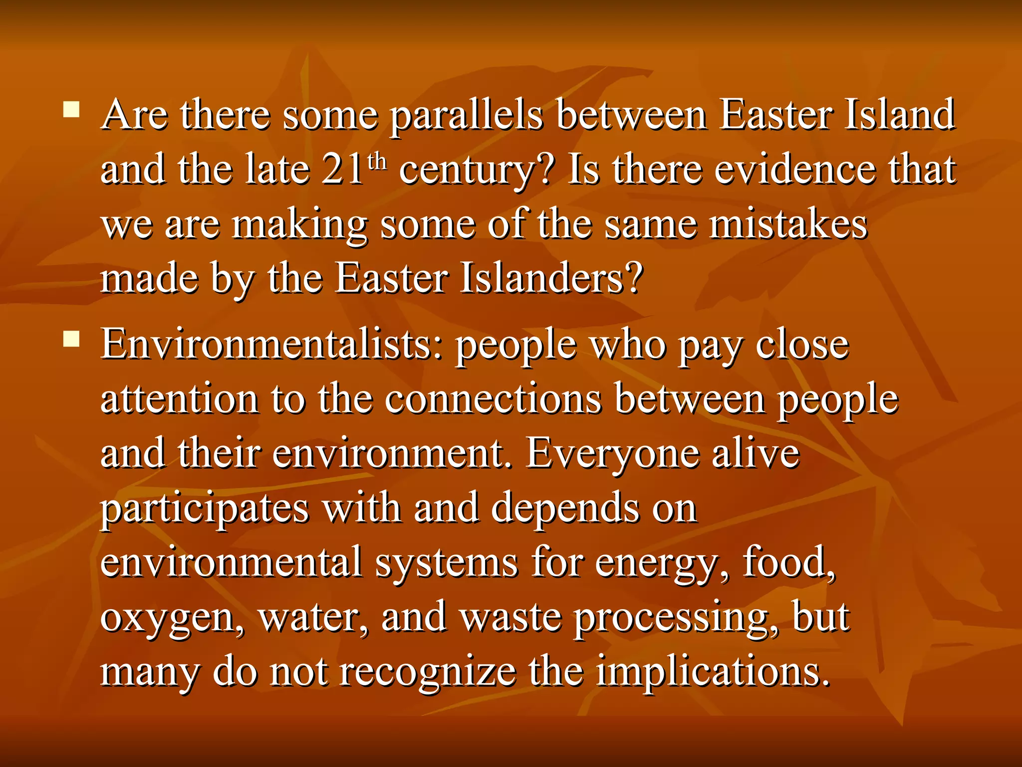 Are there some parallels between Easter Island and the late 21 th  century? Is there evidence that we are making some of the same mistakes made by the Easter Islanders? Environmentalists: people who pay close attention to the connections between people and their environment. Everyone alive participates with and depends on environmental systems for energy, food, oxygen, water, and waste processing, but many do not recognize the implications. 