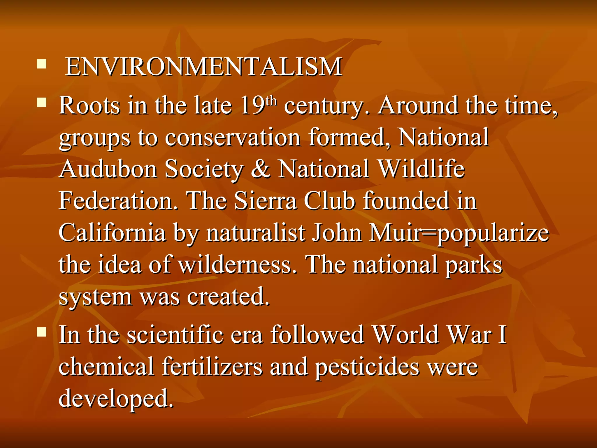 ENVIRONMENTALISM Roots in the late 19 th  century. Around the time, groups to conservation formed, National Audubon Society & National Wildlife Federation. The Sierra Club founded in California by naturalist John Muir=popularize the idea of wilderness. The national parks system was created. In the scientific era followed World War I chemical fertilizers and pesticides were developed. 
