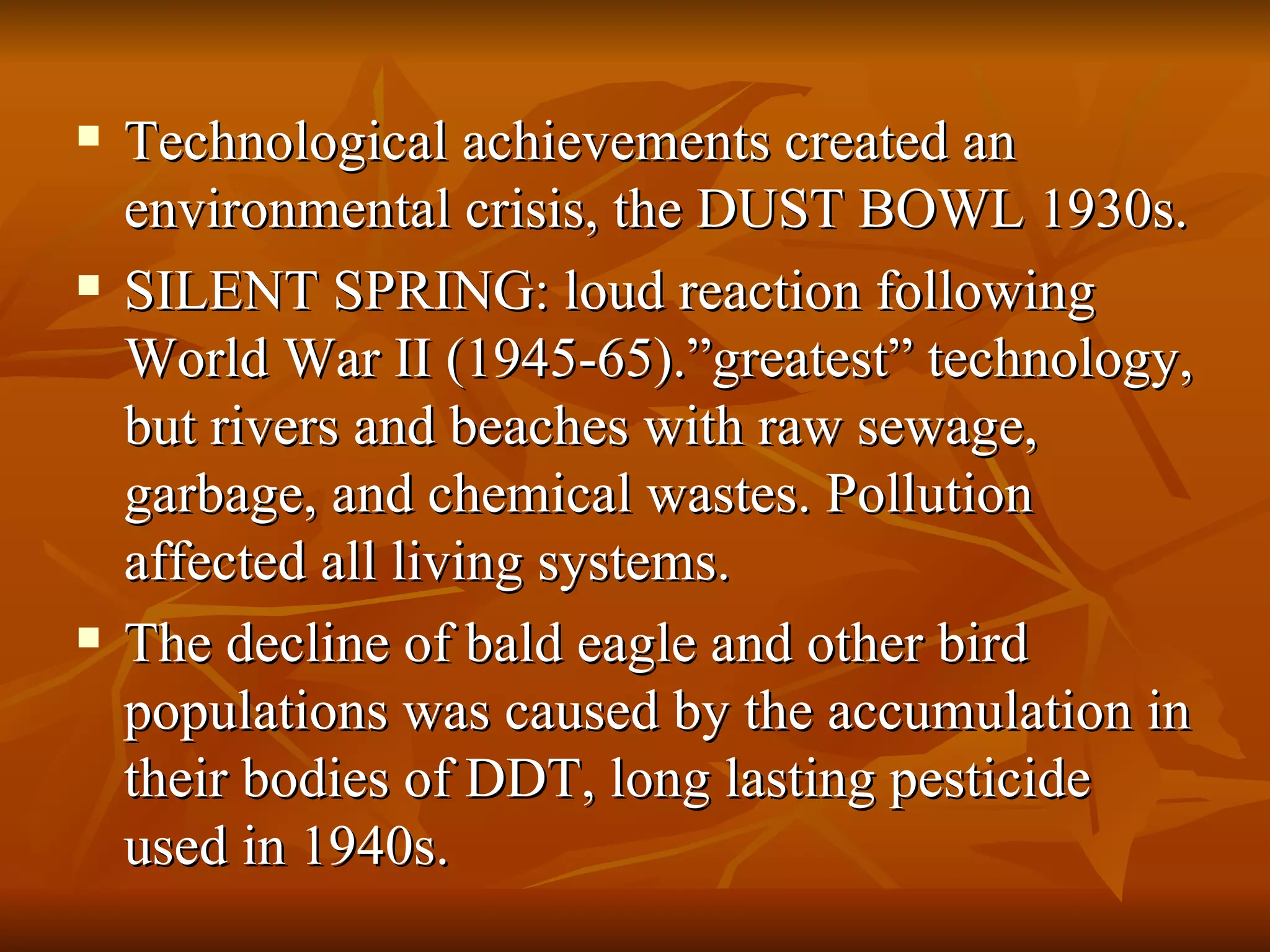 Technological achievements created an environmental crisis, the DUST BOWL 1930s. SILENT SPRING: loud reaction following World War II (1945-65).”greatest” technology, but rivers and beaches with raw sewage, garbage, and chemical wastes. Pollution affected all living systems. The decline of bald eagle and other bird populations was caused by the accumulation in their bodies of DDT, long lasting pesticide used in 1940s. 