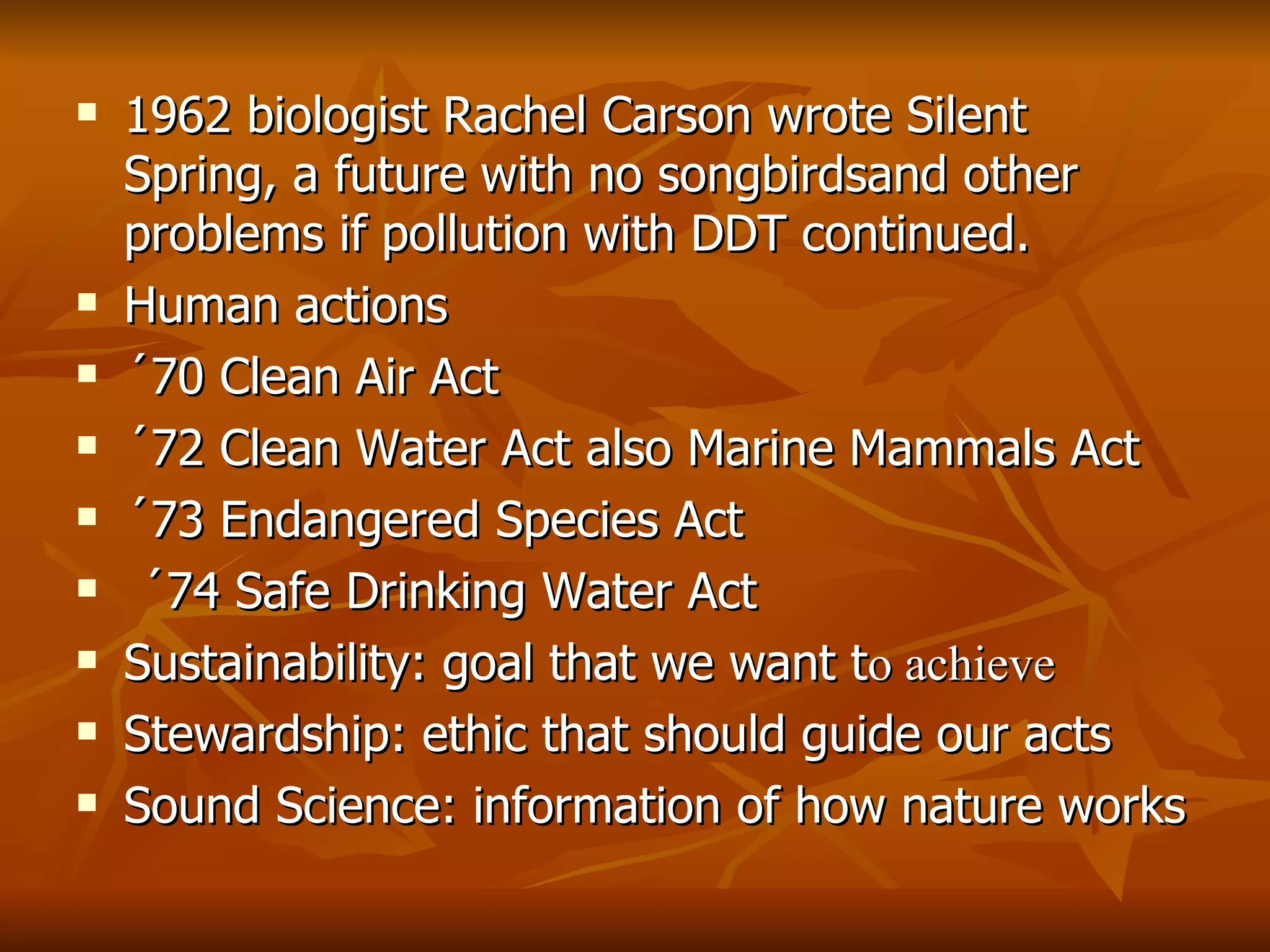 1962 biologist Rachel Carson wrote Silent Spring, a future with no songbirdsand other problems if pollution with DDT continued. Human actions ´70 Clean Air Act ´72 Clean Water Act also Marine Mammals Act ´73 Endangered Species Act ´74 Safe Drinking Water Act Sustainability: goal that we want t o achieve Stewardship: ethic that should guide our acts Sound Science: information of how nature works   