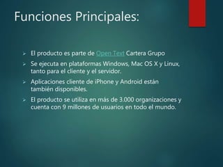 Funciones Principales:
 El producto es parte de Open Text Cartera Grupo
 Se ejecuta en plataformas Windows, Mac OS X y Linux,
tanto para el cliente y el servidor.
 Aplicaciones cliente de iPhone y Android están
también disponibles.
 El producto se utiliza en más de 3.000 organizaciones y
cuenta con 9 millones de usuarios en todo el mundo.
 