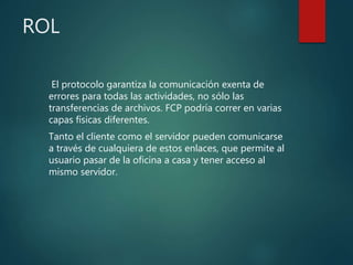 ROL
El protocolo garantiza la comunicación exenta de
errores para todas las actividades, no sólo las
transferencias de archivos. FCP podría correr en varias
capas físicas diferentes.
Tanto el cliente como el servidor pueden comunicarse
a través de cualquiera de estos enlaces, que permite al
usuario pasar de la oficina a casa y tener acceso al
mismo servidor.
 