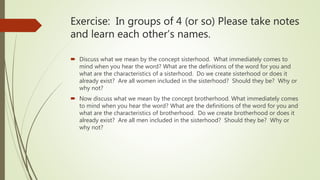 Exercise: In groups of 4 (or so) Please take notes
and learn each other’s names.
 Discuss what we mean by the concept sisterhood. What immediately comes to
mind when you hear the word? What are the definitions of the word for you and
what are the characteristics of a sisterhood. Do we create sisterhood or does it
already exist? Are all women included in the sisterhood? Should they be? Why or
why not?
 Now discuss what we mean by the concept brotherhood. What immediately comes
to mind when you hear the word? What are the definitions of the word for you and
what are the characteristics of brotherhood. Do we create brotherhood or does it
already exist? Are all men included in the sisterhood? Should they be? Why or
why not?
 