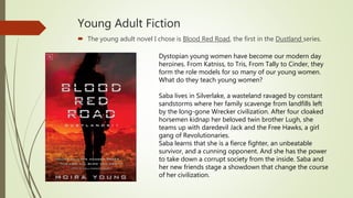 Young Adult Fiction
 The young adult novel I chose is Blood Red Road, the first in the Dustland series.
Dystopian young women have become our modern day
heroines. From Katniss, to Tris, From Tally to Cinder, they
form the role models for so many of our young women.
What do they teach young women?
Saba lives in Silverlake, a wasteland ravaged by constant
sandstorms where her family scavenge from landfills left
by the long-gone Wrecker civilization. After four cloaked
horsemen kidnap her beloved twin brother Lugh, she
teams up with daredevil Jack and the Free Hawks, a girl
gang of Revolutionaries.
Saba learns that she is a fierce fighter, an unbeatable
survivor, and a cunning opponent. And she has the power
to take down a corrupt society from the inside. Saba and
her new friends stage a showdown that change the course
of her civilization.
 
