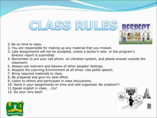   Be on time to class. 2. You are responsible for making up any material that you missed. 3. Late Assignments will not be accepted, unless a doctor’s note  or the program's director report is submitted. 4. Remember to put your cell phone  on vibration system, and please answer outside the classroom.  5. Always use manners and beware of other peoples' feelings. 6. Respect the Learning Environment at all times.  Use polite speech.  7.  Bring required materials to class. 8. Be prepared and give my best effort. 9. Listen to others and participate in class discussions.  10. Hand in your assignments on time and well organized. Be creative!!! 11.Speak english in class……try! 12.  Do your very best!  