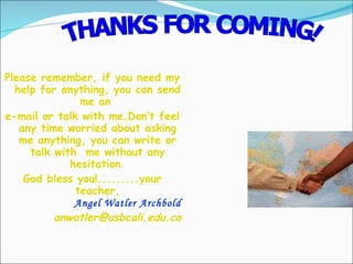 Please remember, if you need my help for anything, you can send me an  e-mail or talk with me.Don’t feel any time worried about asking me anything, you can write or talk with  me without any hesitation. God bless you!.........your teacher, Angel Watler Archbold [email_address] THANKS FOR COMING! 