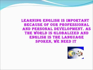 Learning English is important because of our professional and personal development. As the world is globalized and English is the language spoken, we need it   