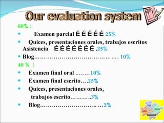 60%: Examen parcial  …………… 25% Quices, presentaciones orales, trabajos escritos Asistencia  …………………. 25% Blog…………………………………….  10% 40 %  : Examen final oral ..…… 10% Examen final escrito…. 25% Quices, presentaciones orales,  trabajos escrito……….. 3% Blog……………………….. … 2% Our evaluation system 