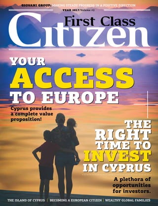 YEAR 2017/Volume #2
THE
RIGHT
TIME TO
INVEST
IN CYPRUS
A plethora of
opportunities
for investors.
GIOVANI GROUP: MAKING STEADY PROGRESS IN A POSITIVE DIRECTION
THE
RIGHT
TIME TO
INVEST
IN CYPRUS
YOUR
ACCESS
TO EUROPECyprus provides
a complete value
proposition!
THE ISLAND OF CYPRUS I BECOMING A EUROPEAN CITIZEN I WEALTHY GLOBAL FAMILIES
ACCESS
YOUR
TO EUROPE
 