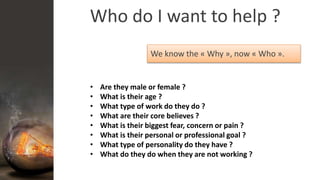 Who do I want to help ?
We know the « Why », now « Who ».
• Are they male or female ?
• What is their age ?
• What type of work do they do ?
• What are their core believes ?
• What is their biggest fear, concern or pain ?
• What is their personal or professional goal ?
• What type of personality do they have ?
• What do they do when they are not working ?
 