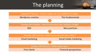 The planning
Sunday 11th February : What comes next ?
First clients Financial perspectives
Saturday 10th February : How to promote your idea online ?
Email marketing Social media marketing
Thursday 8th February : How to be increase your ranking in Google
SEO Best practices
Tuesday 6th February : How to create your own website (for cheap)
Wordpress creation The fundamentals
 