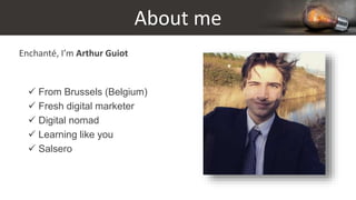 About me
Enchanté, I’m Arthur Guiot
 From Brussels (Belgium)
 Fresh digital marketer
 Digital nomad
 Learning like you
 Salsero
 