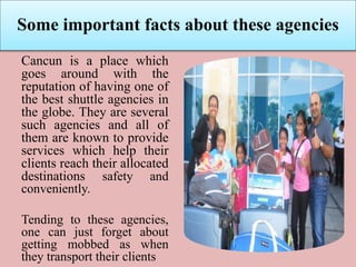 Some important facts about these agencies
Cancun is a place which
goes around with the
reputation of having one of
the best shuttle agencies in
the globe. They are several
such agencies and all of
them are known to provide
services which help their
clients reach their allocated
destinations safety and
conveniently.
Tending to these agencies,
one can just forget about
getting mobbed as when
they transport their clients
 