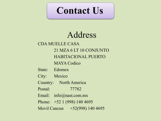 Contact Us
Address
CDA MUELLE CASA
21 MZA 6 LT 10 CONJUNTO
HABITACIONAL PUERTO
MAYA Codico
State: Edomex
City: Mexico
Country: North America
Postal: 77782
Email: info@nast.com.mx
Phone: +52 1 (998) 140 4695
Movil Cancun +52(998) 140 4695
 