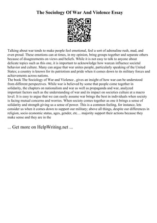 The Sociology Of War And Violence Essay
Talking about war tends to make people feel emotional, feel a sort of adrenaline rush, mad, and
even proud. These emotions can at times, in my opinion, bring groups together and separate others
because of disagreements on views and beliefs. While it is not easy to talk to anyone about
delicate topics such as this one, it is important to acknowledge how warcan influence societal
behavior and culture. Many can argue that war unites people, particularly speaking of the United
States; a country is known for its patriotism and pride when it comes down to its military forces and
achievements across nations.
The book The Sociology of War and Violence , gives an insight of how war can be understood
from different perspectives. While war is believed by some that people come together in
solidarity, the chapters on nationalism and war as well as propaganda and war, analyzed
important factors such as the understanding of war and its impact on societies culture at a macro
level. It is easy to argue that we can easily assume war brings the best in individuals when society
is facing mutual concerns and worries. When society comes together as one it brings a sense of
solidarity and strength giving us a sense of power. This is a common feeling, for instance, lets
consider us when it comes down to support our military; above all things, despite our differences in
religion, socio economic status, ages, gender, etc.... majority support their actions because they
make sense and they are in the
... Get more on HelpWriting.net ...
 