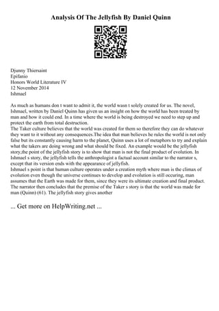 Analysis Of The Jellyfish By Daniel Quinn
Djunny Thiersaint
Epifanio
Honors World Literature IV
12 November 2014
Ishmael
As much as humans don t want to admit it, the world wasn t solely created for us. The novel,
Ishmael, written by Daniel Quinn has given us an insight on how the world has been treated by
man and how it could end. In a time where the world is being destroyed we need to step up and
protect the earth from total destruction.
The Taker culture believes that the world was created for them so therefore they can do whatever
they want to it without any consequences.The idea that man believes he rules the world is not only
false but its constantly causing harm to the planet, Quinn uses a lot of metaphors to try and explain
what the takers are doing wrong and what should be fixed. An example would be the jellyfish
story,the point of the jellyfish story is to show that man is not the final product of evolution. In
Ishmael s story, the jellyfish tells the anthropologist a factual account similar to the narrator s,
except that its version ends with the appearance of jellyfish.
Ishmael s point is that human culture operates under a creation myth where man is the climax of
evolution even though the universe continues to develop and evolution is still occuring, man
assumes that the Earth was made for them, since they were its ultimate creation and final product.
The narrator then concludes that the premise of the Taker s story is that the world was made for
man (Quinn) (61). The jellyfish story gives another
... Get more on HelpWriting.net ...
 