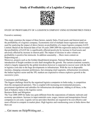 Study of Profitability of a Logistics Company
STUDY OF PROFITABILITY OF A LOGISTICS COMPANY USING ECONOMETRICS TOOLS
Executive summary
This study examines the impact of three factors, namely Sales, Fixed assets and Interest paid on
the profitability of a logistics company. Econometric tool of multiple linear regression model was
used for analyzing the impact of above factors on profitability of a major logistics company GATI
Limited. Based on the financial data of last 10 years 2000 2009 the regression analysis has revealed
that profitability of GATI ltd. is significantly affected positively by increase in fixed assets and
adversely affected by increase in interest paid. The impact of increase in sales volume on
profitability is positive but miniscule. In addition seasonality ... Show more content on
Helpwriting.net ...
Moreover, projects such as the Golden Quadrilateral program, National Maritime program, and
introduction of freight corridors in rails shall strengthen the growth. The current economic scenario,
which is largely impacted by the global slowdown however is expected to recover soon with the fall
in logistics costs due to the huge developments in infrastructure. With the rise in disposable
incomes, changing consumer preferences, fast emerging retail segments, infrastructure investment,
the Indian logistics sector and the 3PL markets are expected to witness explosive growth in the
successive years.
Constraints and Challenges
The biggest challenge faced by the organised logistics companies in India today, is competition
from the unorganized operators. This is coupled with increasing environmental pressures,
government regulations and subsidies for infrastructure development. Adding to all these, is the
lack of Industry status to the logistics sector.
Business Risks and Mitigation
The Year 2008 2009 for India was quite different from the expectations of industry stalwarts and
economy speculators. Increase in input materials costs, wages, interest and transportation forced
companies to cut costs. Logistic service providers therefore are required to be cost effective and
more efficient to compete in market place. High logistics and warehousing costs in India shows that
there are
... Get more on HelpWriting.net ...
 