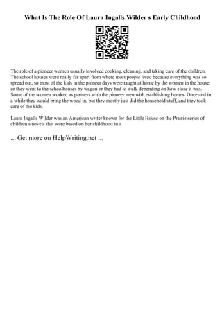 What Is The Role Of Laura Ingalls Wilder s Early Childhood
The role of a pioneer women usually involved cooking, cleaning, and taking care of the children.
The school houses were really far apart from where most people lived because everything was so
spread out, so most of the kids in the pioneer days were taught at home by the women in the house,
or they went to the schoolhouses by wagon or they had to walk depending on how close it was.
Some of the women worked as partners with the pioneer men with establishing homes. Once and in
a while they would bring the wood in, but they mostly just did the household stuff, and they took
care of the kids.
Laura Ingalls Wilder was an American writer known for the Little House on the Prairie series of
children s novels that were based on her childhood in a
... Get more on HelpWriting.net ...
 