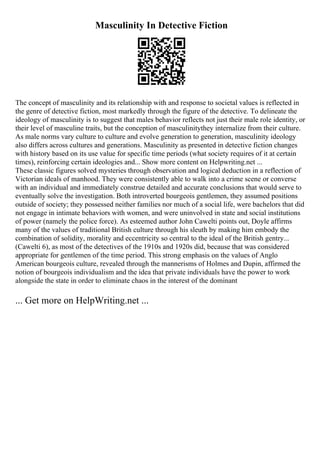 Masculinity In Detective Fiction
The concept of masculinity and its relationship with and response to societal values is reflected in
the genre of detective fiction, most markedly through the figure of the detective. To delineate the
ideology of masculinity is to suggest that males behavior reflects not just their male role identity, or
their level of masculine traits, but the conception of masculinitythey internalize from their culture.
As male norms vary culture to culture and evolve generation to generation, masculinity ideology
also differs across cultures and generations. Masculinity as presented in detective fiction changes
with history based on its use value for specific time periods (what society requires of it at certain
times), reinforcing certain ideologies and... Show more content on Helpwriting.net ...
These classic figures solved mysteries through observation and logical deduction in a reflection of
Victorian ideals of manhood. They were consistently able to walk into a crime scene or converse
with an individual and immediately construe detailed and accurate conclusions that would serve to
eventually solve the investigation. Both introverted bourgeois gentlemen, they assumed positions
outside of society; they possessed neither families nor much of a social life, were bachelors that did
not engage in intimate behaviors with women, and were uninvolved in state and social institutions
of power (namely the police force). As esteemed author John Cawelti points out, Doyle affirms
many of the values of traditional British culture through his sleuth by making him embody the
combination of solidity, morality and eccentricity so central to the ideal of the British gentry...
(Cawelti 6), as most of the detectives of the 1910s and 1920s did, because that was considered
appropriate for gentlemen of the time period. This strong emphasis on the values of Anglo
American bourgeois culture, revealed through the mannerisms of Holmes and Dupin, affirmed the
notion of bourgeois individualism and the idea that private individuals have the power to work
alongside the state in order to eliminate chaos in the interest of the dominant
... Get more on HelpWriting.net ...
 