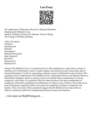 Loci Essay
The Application of Mnemonic Devices to Memory Retention:
Employing the Method of Loci
Sarah K. Fredrick, Christine M. Johnston, Tram H. Phung
The College of William and Mary
Table of Contents
Abstract3
Introduction4
Method7
Participants7
Materials Procedure7
Data Analysis9
Results10
Discussion13
References16
Abstract The Method of Loci is a mnemonic device, often employed as a study aid or a means of
recalling a lot of information, used to visually organize and recall previously stored ideas, data or
learned information. It works by associating a concept or piece of information with a location. This
experiment tests if employment of the Method of Loci, colloquially known as the Memory Palace or
Mind Palace technique, improves memory retrieval of random letters combinations of varying
complexity, and if there is a significant effect for either location of the letter combinations or
complexity of the letter combinations (combinations of 2 letters versus 4 letters). The results of our
study illustrated no significant effect on accuracy for complexity, location or complexity and
location. Thus, the results of this experiment suggest that the Method of Loci may not be an
effective mnemonic method for strengthening memory accuracy and retention.
... Get more on HelpWriting.net ...
 