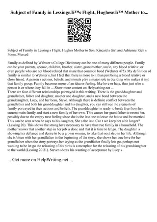 Subject of Family in LessingвЂ™s Flight, HughesвЂ™ Mother to...
Subject of Family in Lessing s Flight, Hughes Mother to Son, Kincaid s Girl and Adrienne Rich s
Poem, Merced
Family as defined by Webster s College Dictionary can be one of many different people. Family
can be your parents, spouse, children, brother, sister, grandmother, uncle, any blood relative, or
even people who are not blood related that share that common bond (Webster 475). My definition of
family is similar to Webster s, but I feel that there is more to it than just being a blood relative or
close friend. A person s actions, beliefs, and morals play a major role in deciding who makes it into
that family group. Family becomes more of an idea or feeling, like love or hate, than just who a
person is or where they fall in ... Show more content on Helpwriting.net ...
There are four different relationships portrayed in this writing. There is the granddaughter and
grandfather, father and daughter, mother and daughter, and a new bond between the
granddaughter, Lucy, and her beau, Steve. Although there is definite conflict between the
grandfather and both his granddaughter and his daughter, you can still see the elements of
family portrayed in their actions and beliefs. The granddaughter is ready to break free from her
current main family and start a new family of her own. This causes her grandfather to resent her,
possibly due to the empty nest feeling since she is the last one to leave the house and be married.
This can be seen when he says to his daughter, She s the last. Can t we keep her a bit longer?
(Lessing 20). This shows the strong love necessary to have that true family in a household. The
mother knows that another step in her job is done and that it is time to let go. The daughter is
showing her defiance and desire to be a grown woman, to take that next step in her life. Although
she is bitter with her grandfather in the beginning of the story, she shows her true love for her
grandfather when the story portrays her crying as the grandfather finally lets go, perhaps not
wanting to be let go the releasing of his birds is a metaphor for the releasing of his granddaughter
to the world (Lessing 20 21). Steven shows his wanting of acceptance by Lucy s
... Get more on HelpWriting.net ...
 