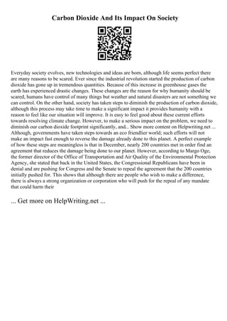 Carbon Dioxide And Its Impact On Society
Everyday society evolves, new technologies and ideas are born, although life seems perfect there
are many reasons to be scared. Ever since the industrial revolution started the production of carbon
dioxide has gone up in tremendous quantities. Because of this increase in greenhouse gases the
earth has experienced drastic changes. These changes are the reason for why humanity should be
scared, humans have control of many things but weather and natural disasters are not something we
can control. On the other hand, society has taken steps to diminish the production of carbon dioxide,
although this process may take time to make a significant impact it provides humanity with a
reason to feel like our situation will improve. It is easy to feel good about these current efforts
towards resolving climate change. However, to make a serious impact on the problem, we need to
diminish our carbon dioxide footprint significantly, and... Show more content on Helpwriting.net ...
Although, governments have taken steps towards an eco friendlier world; such efforts will not
make an impact fast enough to reverse the damage already done to this planet. A perfect example
of how these steps are meaningless is that in December, nearly 200 countries met in order find an
agreement that reduces the damage being done to our planet. However, according to Margo Oge,
the former director of the Office of Transportation and Air Quality of the Environmental Protection
Agency, she stated that back in the United States, the Congressional Republicans have been in
denial and are pushing for Congress and the Senate to repeal the agreement that the 200 countries
initially pushed for. This shows that although there are people who wish to make a difference,
there is always a strong organization or corporation who will push for the repeal of any mandate
that could harm their
... Get more on HelpWriting.net ...
 