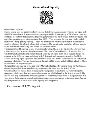 Generational Equality
Generational Equality
From a young age, our generation has been told that all races, genders and religions are equal and
should be treated as so. I was fortunate to grow up around a diverse group of friends and could see
first hand the truth in that statement. Previous generations were never taught that all are equal. The
end of the previous generation was in the late 1960 s. This is around the time that blacks and all
races were finally gaining equality. Today, we don t rely on what values we learn as children so
much as what our friends and role models believe in. The use of social media has allowed anyone
to put their views into writing, and follow the views of others.
The neighborhood I grew up in was predominantly white. Those in the neighborhood who weren
t, also happened to be some of my best friends. The color of their skin didn t determine that. It
was the friendly attitudes and humor that did. Growing up, I and many other students have been
exposed to the different races and ethnic beliefs that positively permeate America. Our High
School has a very equal separation between major races. The people in my classes are all types of
races and ethnicities. This has been the case through middle school and all of high school. ... Show
more content on Helpwriting.net ...
Our grandparents grew up in the age where Martin Luther King Jr. was marching on Washington,
demanding equality. Race was obviously a controversial issue, and the beliefs of our
Grandparents were passed down to our parents. Our parents were able to experience the public
acceptance of all races, but were generally matured out of childhood by the time it occurred. The
lessons that they were able to learn during their life were then passed down to our generation. We
were taught that everyone is equal and to accept everyone who may not be the same as us. We are
the first generation to know what racial equality and acceptance
... Get more on HelpWriting.net ...
 