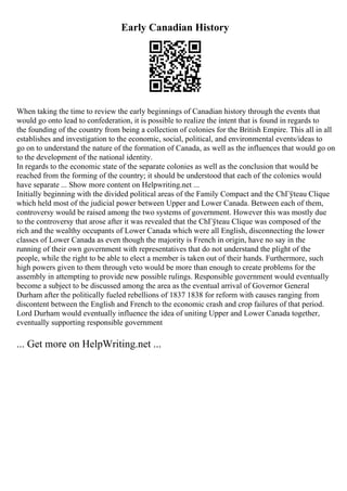 Early Canadian History
When taking the time to review the early beginnings of Canadian history through the events that
would go onto lead to confederation, it is possible to realize the intent that is found in regards to
the founding of the country from being a collection of colonies for the British Empire. This all in all
establishes and investigation to the economic, social, political, and environmental events/ideas to
go on to understand the nature of the formation of Canada, as well as the influences that would go on
to the development of the national identity.
In regards to the economic state of the separate colonies as well as the conclusion that would be
reached from the forming of the country; it should be understood that each of the colonies would
have separate ... Show more content on Helpwriting.net ...
Initially beginning with the divided political areas of the Family Compact and the ChГўteau Clique
which held most of the judicial power between Upper and Lower Canada. Between each of them,
controversy would be raised among the two systems of government. However this was mostly due
to the controversy that arose after it was revealed that the ChГўteau Clique was composed of the
rich and the wealthy occupants of Lower Canada which were all English, disconnecting the lower
classes of Lower Canada as even though the majority is French in origin, have no say in the
running of their own government with representatives that do not understand the plight of the
people, while the right to be able to elect a member is taken out of their hands. Furthermore, such
high powers given to them through veto would be more than enough to create problems for the
assembly in attempting to provide new possible rulings. Responsible government would eventually
become a subject to be discussed among the area as the eventual arrival of Governor General
Durham after the politically fueled rebellions of 1837 1838 for reform with causes ranging from
discontent between the English and French to the economic crash and crop failures of that period.
Lord Durham would eventually influence the idea of uniting Upper and Lower Canada together,
eventually supporting responsible government
... Get more on HelpWriting.net ...
 