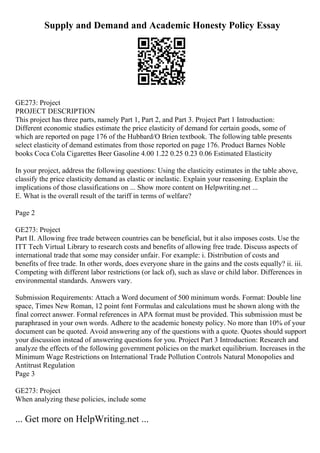 Supply and Demand and Academic Honesty Policy Essay
GE273: Project
PROJECT DESCRIPTION
This project has three parts, namely Part 1, Part 2, and Part 3. Project Part 1 Introduction:
Different economic studies estimate the price elasticity of demand for certain goods, some of
which are reported on page 176 of the Hubbard/O Brien textbook. The following table presents
select elasticity of demand estimates from those reported on page 176. Product Barnes Noble
books Coca Cola Cigarettes Beer Gasoline 4.00 1.22 0.25 0.23 0.06 Estimated Elasticity
In your project, address the following questions: Using the elasticity estimates in the table above,
classify the price elasticity demand as elastic or inelastic. Explain your reasoning. Explain the
implications of those classifications on ... Show more content on Helpwriting.net ...
E. What is the overall result of the tariff in terms of welfare?
Page 2
GE273: Project
Part II. Allowing free trade between countries can be beneficial, but it also imposes costs. Use the
ITT Tech Virtual Library to research costs and benefits of allowing free trade. Discuss aspects of
international trade that some may consider unfair. For example: i. Distribution of costs and
benefits of free trade. In other words, does everyone share in the gains and the costs equally? ii. iii.
Competing with different labor restrictions (or lack of), such as slave or child labor. Differences in
environmental standards. Answers vary.
Submission Requirements: Attach a Word document of 500 minimum words. Format: Double line
space, Times New Roman, 12 point font Formulas and calculations must be shown along with the
final correct answer. Formal references in APA format must be provided. This submission must be
paraphrased in your own words. Adhere to the academic honesty policy. No more than 10% of your
document can be quoted. Avoid answering any of the questions with a quote. Quotes should support
your discussion instead of answering questions for you. Project Part 3 Introduction: Research and
analyze the effects of the following government policies on the market equilibrium. Increases in the
Minimum Wage Restrictions on International Trade Pollution Controls Natural Monopolies and
Antitrust Regulation
Page 3
GE273: Project
When analyzing these policies, include some
... Get more on HelpWriting.net ...
 
