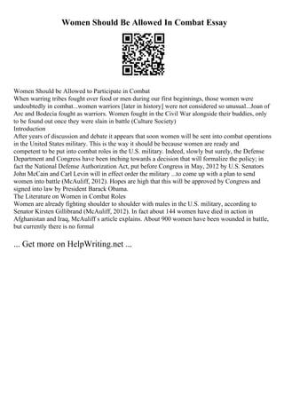 Women Should Be Allowed In Combat Essay
Women Should be Allowed to Participate in Combat
When warring tribes fought over food or men during our first beginnings, those women were
undoubtedly in combat...women warriors [later in history] were not considered so unusual...Joan of
Arc and Bodecia fought as warriors. Women fought in the Civil War alongside their buddies, only
to be found out once they were slain in battle (Culture Society)
Introduction
After years of discussion and debate it appears that soon women will be sent into combat operations
in the United States military. This is the way it should be because women are ready and
competent to be put into combat roles in the U.S. military. Indeed, slowly but surely, the Defense
Department and Congress have been inching towards a decision that will formalize the policy; in
fact the National Defense Authorization Act, put before Congress in May, 2012 by U.S. Senators
John McCain and Carl Levin will in effect order the military ...to come up with a plan to send
women into battle (McAuliff, 2012). Hopes are high that this will be approved by Congress and
signed into law by President Barack Obama.
The Literature on Women in Combat Roles
Women are already fighting shoulder to shoulder with males in the U.S. military, according to
Senator Kirsten Gillibrand (McAuliff, 2012). In fact about 144 women have died in action in
Afghanistan and Iraq, McAuliff s article explains. About 900 women have been wounded in battle,
but currently there is no formal
... Get more on HelpWriting.net ...
 