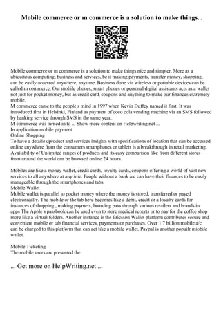 Mobile commerce or m commerce is a solution to make things...
Mobile commerce or m commerce is a solution to make things nice and simpler. More as a
ubiquitous computing, business and services, be it making payments, transfer money, shopping,
can be easily accessed anywhere, anytime. Business done via wireless or portable devices can be
called m commerce. Our mobile phones, smart phones or personal digital assistants acts as a wallet
not just for pocket money, but as credit card, coupons and anything to make our finances extremely
mobile.
M commerce came to the people s mind in 1997 when Kevin Duffey named it first. It was
introduced first in Helsinki, Finland as payment of coco cola vending machine via an SMS followed
by banking service through SMS in the same year.
M commerce was turned in to ... Show more content on Helpwriting.net ...
In application mobile payment
Online Shopping
To have a detaile dproduct and services insights with specifications of location that can be accessed
online anywhere from the consumers smartphones or tablets is a breakthrough in retail marketing.
Availability of Unlimited ranges of products and its easy comparison like from different stores
from around the world can be browsed online 24 hours.
Mobiles are like a money wallet, credit cards, loyalty cards, coupons offering a world of vast new
services to all anywhere at anytime. People without a bank a/c can have their finances to be easily
manageable through the smartphones and tabs.
Mobile Wallet
Mobile wallet is parallel to pocket money where the money is stored, transferred or payed
electronically. The mobile or the tab here becomes like a debit, credit or a loyalty cards for
instances of shopping , making paymets, boarding pass through various retailers and brands in
apps The Apple s passbook can be used even to store medical reports or to pay for the coffee shop
more like a virtual folders. Another instance is the Ericsson Wallet platform contributes secure and
convenient mobile or tab financial services, payments or purchases. Over 1.7 billion mobile a/c
can be charged to this platform that can act like a mobile wallet. Paypal is another popuilr miobile
wallet.
Mobile Ticketing
The mobile users are presented the
... Get more on HelpWriting.net ...
 