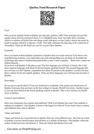 Quebec Food Research Paper
Food
Did you know popular foods in Quebec are meat pies, poutine, taffy? First meat pies are just like
regular cherry pies but instead of cherry it is a delightful juicy meat. Secondly there is poutine
which is a mixture of french fries and cheese curds with gravy on top. Lastly a desert can easily be
found in quebec called St. Catherine s Taffy. This taffy celebrates the feast day of St. Catherine of
Alexandria. These are the foods you can try on your trip to Quebec.
Economie
Have you heard of these popular economies in Quebec that you could work for? First there is the
manufacturing economy, you could make cars tools and anything you can think of. Secondly the
technology pays about a hundred thousand dollars a year! Lastly a popular ... Show more content on
Helpwriting.net ...
If you have well Quebec is the place to go! The first language you will hear is French, this is the
most common language with about 95 percent people speaking French! The second language that
you will hear is Latin! Quebec s population has about 29 percent Latin speakers! Last but not least
there is about 26 percent english speakers. These are three languages you will hear and can learn at
Quebec.
Knowledge
Do you go to a good school? If not you should move to Quebec. One reason you should move to
Quebec is because they are home to the best college in Canada, McGill University. Another reason
is you can learn french at the french speaking schools in Quebec. This is two reasons you should
move to Quebec.
Customs and Traditions
Does your community has customs and traditions? Well if not Quebec has some! One tradition is
making ice sculptures. Also Quebec is home to the largest ice festival! If you want to have customs
and traditions then come to Quebec.
Values and beliefs
Values and beliefs are everywhere but in Quebec there are some different ones. The first one is that
in Quebec everyone should respect and tolerance in a climate of harmony. Also Quebec values the
culture of their province and protects it. These are beliefs that Quebec have and
... Get more on HelpWriting.net ...
 