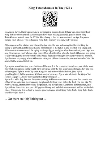 King Tutankhamun In The 1920 s
In Ancient Egypt, there was no way to investigate a murder. Even if there was, most records of
King Tut have been erased! Archeologists have been making educated guesses about King
Tutankhamun s death since the 1920 s. One theory is that he was murdered by Aye, his power
hungry chief advisor. This is because King Tut s mummy was very badly injured.
Akhenaten was Tut s father and pharaoh before him. He was nicknamed the Heretic King for
trying to convert Egypt to monotheism. Monotheism is the belief in and worship of a single god.
Akhenaten was assassinated for trying to change Egypt s religion after thousands of years. Aye was
also Akhenaten s chief advisor. Aye enjoyed his job at first but when he heard Akhenaten was going
to convert Egypt to monotheism he only stayed because he thought he would be the next pharaoh.
Aye because very angry when Akhenaten s ten year old son became the pharaoh instead of him. So
angry that he wanted to kill tut.
Aye s plan would take ten years but it would be worth it for complete control over one of the most
powerful civilizations in the world. First he waited until the boy king was no longer a boy and was
old enough to fight in a war. By then, King Tut had married his half sister, (and Aye s
granddaughter,) Ankhesenamun. Without anyone knowing, Aye wrote a letter to the king of the
Hittites (Egypt s ... Show more content on Helpwriting.net ...
Aye s first wife, Tey, became the queen causing Ankhesenamun to run away and live out the rest
of her life as a civilian. Aye was only the pharaoh for four years before he died. (He was like 70.)
After Aye died, Horemheb became the pharaoh. He thought that Akhenaten, Tutankhamen, and
Aye did not deserve to be a part of Egyptian history and had their names erased and his put in their
place. This is why it is so hard to make a good inference about King Tut s death. King Tut s death
could have just been a
... Get more on HelpWriting.net ...
 
