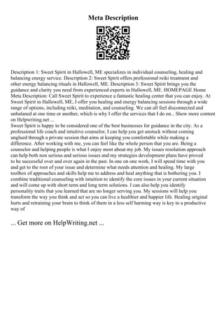 Meta Description
Description 1: Sweet Spirit in Hallowell, ME specializes in individual counseling, healing and
balancing energy service. Description 2: Sweet Spirit offers professional reiki treatment and
other energy balancing rituals in Hallowell, ME. Description 3: Sweet Spirit brings you the
guidance and clarity you need from experienced experts in Hallowell, ME. HOMEPAGE Home
Meta Description: Call Sweet Spirit to experience a fantastic healing center that you can enjoy. At
Sweet Spirit in Hallowell, ME, I offer you healing and energy balancing sessions through a wide
range of options, including reiki, meditation, and counseling. We can all feel disconnected and
unbalaned at one time or another, which is why I offer the services that I do on... Show more content
on Helpwriting.net ...
Sweet Spirit is happy to be considered one of the best businesses for guidance in the city. As a
professional life coach and intuitive counselor, I can help you get unstuck without coming
unglued through a private session that aims at keeping you comfortable while making a
difference. After working with me, you can feel like the whole person that you are. Being a
counselor and helping people is what I enjoy most about my job. My issues resolution approach
can help both non serious and serious issues and my strategies development plans have proved
to be successful over and over again in the past. In one on one work, I will spend time with you
and get to the root of your issue and determine what needs attention and healing. My large
toolbox of approaches and skills help me to address and heal anything that is bothering you. I
combine traditional counseling with intuition to identify the core issues in your current situation
and will come up with short term and long term solutions. I can also help you identify
personality traits that you learned that are no longer serving you. My sessions will help you
transform the way you think and act so you can live a healthier and happier life. Healing original
hurts and retraining your brain to think of them in a less self harming way is key to a productive
way of
... Get more on HelpWriting.net ...
 