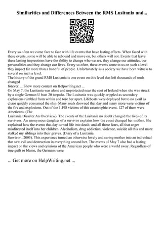 Similarities and Differences Between the RMS Lusitania and...
Every so often we come face to face with life events that have lasting effects. When faced with
these events, some will be able to rebound and move on, but others will not. Events that leave
these lasting impressions have the ability to change who we are, they change our attitudes, our
personalities and they change our lives. Every so often, these events come to us on such a level
they impact far more than a handful of people. Unfortunately as a society we have been witness to
several on such a level.
The history of the grand RMS Lusitania is one event on this level that left thousands of souls
changed
forever. ... Show more content on Helpwriting.net ...
On May 7, the Lusitania was alone and unprotected near the cost of Ireland when she was struck
by a single German U boat 20 torpedo. The Lusitania was quickly crippled as secondary
explosions rumbled from within and tore her apart. Lifeboats were deployed but to no avail as
chaos quickly consumed the ship. Many souls drowned that day and many more were victims of
the fire and explosions. Out of the 1,198 victims of this catastrophic event, 127 of them were
Americans. (The
Lusitania Disaster An Overview). The events of the Lusitania no doubt changed the lives of its
survivors. An anonymous daughter of a survivor explains how the event changed her mother. She
explained how the events that day turned life into death; and all those fears, all that anger
misdirected itself into her children. Alcoholism, drug addiction, violence, suicide all this and more
stalked my siblings into their graves. (Diary of a Lusitania
Survivor , 2005). This experience turned an otherwise lovely and caring mother into an individual
that saw evil and destruction in everything around her. The events of May 7 also had a lasting
impact on the views and opinions of the American people who were a world away. Regardless of
true guilt or blame, the Germans were
... Get more on HelpWriting.net ...
 