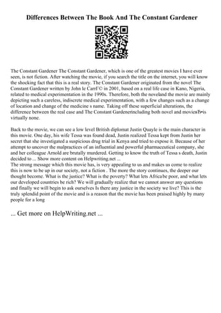 Differences Between The Book And The Constant Gardener
The Constant Gardener The Constant Gardener, which is one of the greatest movies I have ever
seen, is not fiction. After watching the movie, if you search the title on the internet, you will know
the shocking fact that this is a real story. The Constant Gardener originated from the novel The
Constant Gardener written by John le CarrГ© in 2001, based on a real life case in Kano, Nigeria,
related to medical experimentation in the 1990s. Therefore, both the noveland the movie are mainly
depicting such a careless, indiscrete medical experimentation, with a few changes such as a change
of location and change of the medicine s name. Taking off these superficial alterations, the
difference between the real case and The Constant Gardenerincluding both novel and movieвЂ•is
virtually none.
Back to the movie, we can see a low level British diplomat Justin Quayle is the main character in
this movie. One day, his wife Tessa was found dead, Justin realized Tessa kept from Justin her
secret that she investigated a suspicious drug trial in Kenya and tried to expose it. Because of her
attempt to uncover the malpractices of an influential and powerful pharmaceutical company, she
and her colleague Arnold are brutally murdered. Getting to know the truth of Tessa s death, Justin
decided to ... Show more content on Helpwriting.net ...
The strong message which this movie has, is very appealing to us and makes us come to realize
this is now to be up in our society, not a fiction . The more the story continues, the deeper our
thought become. What is the justice? What is the poverty? What lets Africabe poor, and what lets
our developed countries be rich? We will gradually realize that we cannot answer any questions
and finally we will begin to ask ourselves Is there any justice in the society we live? This is the
truly splendid point of the movie and is a reason that the movie has been praised highly by many
people for a long
... Get more on HelpWriting.net ...
 