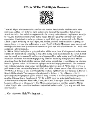 Effects Of The Civil Rights Movement
The Civil Rights Movement caused conflict after African Americans in Southern states were
mistreated and had very different rights as the white. Some of the inequalities that African
Americans had to face include the opportunities for housing, education and employment, the right
to vote, and discrimination in several public places. This also gave the Supreme Court a new
aspect since discrimination and segregation were legal. With a great leader such as Dr. Martin
Luther King Jr. protesting for equal rights, the African Americas were successful at getting the
same rights as everyone else and the right to vote. The Civil Rights Movement was a success and
nothing would have been possible without the local grass root activism efforts and its... Show more
content on Helpwriting.net ...
In 1941 A. Philip Randolph was going to lead an all black march on Washington unless President
Franklin D. Roosevelt did something in respect to ending racial discrimination. Roosevelt did not
want the march to be successful and become a bigger problem so he agreed to a Fair Employment
Practices Committee. Movements kept growing and were becoming more popular as African
Americans from the South tried to increase black voting strength that even soldiers were returning
home to fight this racism. Activists were trying to end school segregation as well. The protestors
were risking everything since homes were burned and churches as well. At this point everyone s
goal was to at least have equality between black and white schools instead of racial integration. In
1950 NAACP decided to take everything to the court and fight for what they believed in. Brown V.
Board of Education in Topeka apparently originated in Roberts v. City of Boston...(1849),
upholding school segregation against attack as being violative of a State constitutional guarantee of
equality (Primary Source Suppliment 1 P.29 2). In 1955 grassroot activists in Montgomery,
Alabama created a boycott. Rosa Parks, Nixon, and NAACP were part of this boycott that later
became well known in Montgomery. This Montgomery movement was then leaded by Martin
Luther King Jr. who created his Southern Leadership Conference (SCLC) to help him with these
discrimination
... Get more on HelpWriting.net ...
 