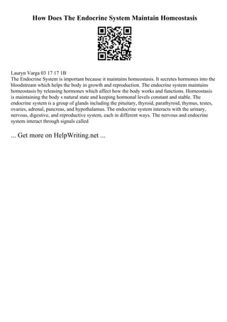 How Does The Endocrine System Maintain Homeostasis
Lauryn Varga 03 17 17 1B
The Endocrine System is important because it maintains homeostasis. It secretes hormones into the
bloodstream which helps the body in growth and reproduction. The endocrine system maintains
homeostasis by releasing hormones which affect how the body works and functions. Homeostasis
is maintaining the body s natural state and keeping hormonal levels constant and stable. The
endocrine system is a group of glands including the pituitary, thyroid, parathyroid, thymus, testes,
ovaries, adrenal, pancreas, and hypothalamus. The endocrine system interacts with the urinary,
nervous, digestive, and reproductive system, each in different ways. The nervous and endocrine
system interact through signals called
... Get more on HelpWriting.net ...
 