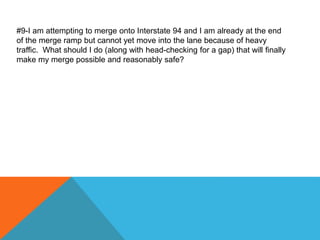 #9-I am attempting to merge onto Interstate 94 and I am already at the end
of the merge ramp but cannot yet move into the lane because of heavy
traffic. What should I do (along with head-checking for a gap) that will finally
make my merge possible and reasonably safe?
 
