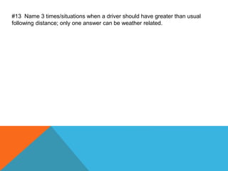 #13 Name 3 times/situations when a driver should have greater than usual
following distance; only one answer can be weather related.
 